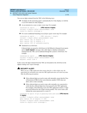 Page 260DEFINITY ECS Release 8
Guide to ACD Call Centers  555-233-503  Issue 2
December 1999
DEFINITY ECS ACD Call Center Features 
3-176 Voice Response Integration 
3
You can use digits returned from the VRU in the following ways:
nTo display for the answering agent’s (automatically for 2-line displays or with the 
CALLR-INFO button for other displays)
nAs an extension in a route-to digits vector step. For example:
converse-on split. . . . (VRU returns 4 digits)
collect 4 digits after announcement none
route-to...