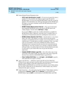 Page 268DEFINITY ECS Release 8
Guide to ACD Call Centers  555-233-503  Issue 2
December 1999
DEFINITY ECS ACD Call Center Features 
3-184 VuStats 
3
nFeature-Related System-Parameters form
—ACD Login Identification Length — 
If you are not using EAS, enter a 
number (1–9) that identifies the length of Agent Login IDs used by 
BCMS/VuStats. If you are not using BCMS/VuStats Login IDs, accept the 
default 0. This field defines the ACD login ID length and the BCMS login 
ID length, so you must coordinate with the...