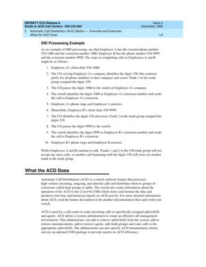 Page 28DEFINITY ECS Release 8
Guide to ACD Call Centers  555-233-503  Issue 2
December 1999
Automatic Call Distribution (ACD) Basics — Overview and Exercises 
1-8 What the ACD Does 
1
DID Processing Example
As an example of DID processing, say that Employee A has the external phone number 
538-1000 and the extension number 1000. Employee B has the phone number 538-9999 
and the extension number 9999. The steps in completing calls to Employees A and B 
might be as follows: 
1.Employee A’s client dials 538-1000....