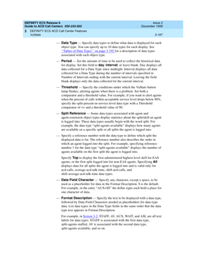 Page 271DEFINITY ECS Release 8
Guide to ACD Call Centers  555-233-503  Issue 2
December 1999
DEFINITY ECS ACD Call Center Features 
3-187 VuStats 
3
—Data Type
 — Specify data types to define what data is displayed for each 
object type. You can specify up to 10 data types for each display. See 
‘‘
Tables of Data Types’’ on page 3-192 for a description of data types 
associated with each object type. 
—Period 
— Set the amount of time to be used to collect the historical data 
for display. Set this field to day...