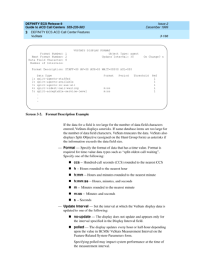 Page 272DEFINITY ECS Release 8
Guide to ACD Call Centers  555-233-503  Issue 2
December 1999
DEFINITY ECS ACD Call Center Features 
3-188 VuStats 
3
Screen 3-2. Format Description Example
If the data for a field is too large for the number of data field characters 
entered, VuStats displays asterisks. If name database items are too large for 
the number of data field characters, VuStats truncates the data. VuStats also 
displays Split Objective (assigned on the Hunt Group form) as asterisks if 
the information...