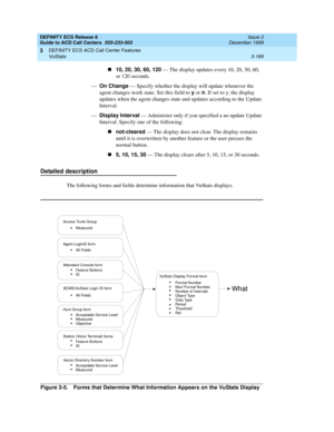 Page 273DEFINITY ECS Release 8
Guide to ACD Call Centers  555-233-503  Issue 2
December 1999
DEFINITY ECS ACD Call Center Features 
3-189 VuStats 
3
n10, 20, 30, 60, 120
 — The display updates every 10, 20, 30, 60, 
or 120 seconds.
—On Change
 — Specify whether the display will update whenever the 
agent changes work state. Set this field to y
 or n
. If set to y, the display 
updates when the agent changes state and updates according to the Update 
Interval.
—Display Interval
 — Administer only if you specified...