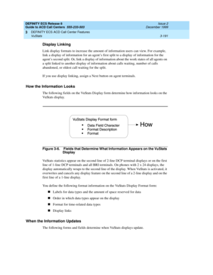 Page 275DEFINITY ECS Release 8
Guide to ACD Call Centers  555-233-503  Issue 2
December 1999
DEFINITY ECS ACD Call Center Features 
3-191 VuStats 
3
Display Linking
Link display formats to increase the amount of information users can view. For example, 
link a display of information for an agent’s first split to a display of information for the 
agent’s second split. Or, link a display of information about the work states of all agents on 
a split linked to another display of information about calls waiting,...