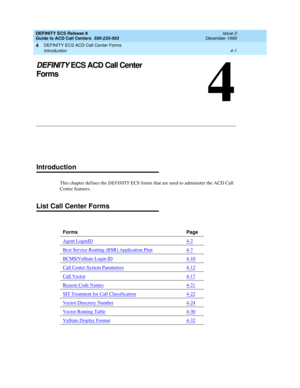 Page 293DEFINITY ECS ACD Call Center Forms 
4-1 Introduction 
4
DEFINITY ECS Release 8
Guide to ACD Call Centers  555-233-503  Issue 2
December 1999
4
DEFINITY ECS ACD Call Center 
Forms
Introduction
This chapter defines the DEFINITY ECS forms that are used to administer the ACD Call 
Center features.
List Call Center Forms
Forms Page
Agent LoginID
4-2
Best Service Routing (BSR) Application Plan4-7
BCMS/VuStats Login ID4-10
Call Center System Parameters4-12
Call Vector4-17
Reason Code Names4-21
SIT Treatment for...