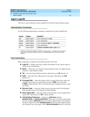 Page 294DEFINITY ECS Release 8
Guide to ACD Call Centers  555-233-503  Issue 2
December 1999
DEFINITY ECS ACD Call Center Forms 
4-2 Agent LoginID 
4
Agent LoginID
This form is used to administer Agent LoginIDs for the Expert Agent Selection feature.
Administration Commands
Use the following administration commands to administer the Agent LoginID form.
Form Instructions
Make assignments as required for the following fields on the form:
nLogin ID
 
— Display-only field. Contains the identifier for the Logical...