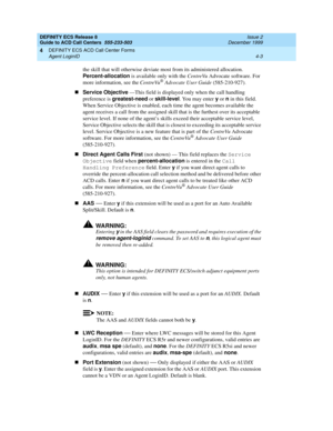 Page 295DEFINITY ECS Release 8
Guide to ACD Call Centers  555-233-503  Issue 2
December 1999
DEFINITY ECS ACD Call Center Forms 
4-3 Agent LoginID 
4
the skill that will otherwise deviate most from its administered allocation. 
Percent-allocation
 is available only with the CentreVu Advocate software. For 
more information, see the
 CentreVu® Advocate User Guide (585-210-927).
nService Objective
 —This field is displayed only when the call handling 
preference is greatest-need
 or skill-level
. You may enter y...