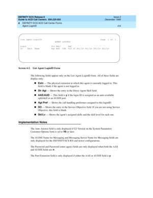 Page 298DEFINITY ECS Release 8
Guide to ACD Call Centers  555-233-503  Issue 2
December 1999
DEFINITY ECS ACD Call Center Forms 
4-6 Agent LoginID 
4
Screen 4-2. List Agent LoginID Form
The following fields appear only on the List Agent LoginID form. All of these fields are 
display-only:
nExtn
 — The physical extension at which this agent is currently logged in. This 
field is blank if the agent is not logged in.
nDir Agt
 — Shows the entry in the Direct Agent Skill field.
nAAS/AUD
 — This field is y
 if the...