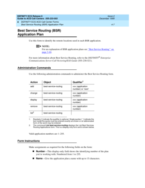 Page 299DEFINITY ECS Release 8
Guide to ACD Call Centers  555-233-503  Issue 2
December 1999
DEFINITY ECS ACD Call Center Forms 
4-7 Best Service Routing (BSR) Application Plan 
4
Best Service Routing (BSR) 
Application Plan
Use this form to identify the remote locations used in each BSR application.
NOTE:
For an explanation of BSR application plans see ‘‘Best Service Routing’’ on 
page 3-44.
For more information about Best Service Routing, refer to the DEFINITY
® Enterprise 
Communications Server Call...