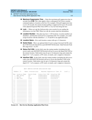 Page 300DEFINITY ECS Release 8
Guide to ACD Call Centers  555-233-503  Issue 2
December 1999
DEFINITY ECS ACD Call Center Forms 
4-8 Best Service Routing (BSR) Application Plan 
4
nMaximum Suppression Time
 — Enter the maximum poll suppression time in 
seconds from 0
-60
. This value applies when a subsequent Call Vector consider 
command replaces a location as the best. For example, if the poll suppression time 
is set to 30 seconds, the remote location polling is suppressed for up to 30 seconds 
if the...