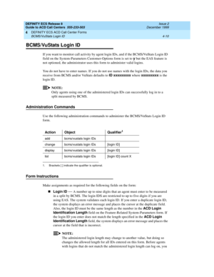 Page 302DEFINITY ECS Release 8
Guide to ACD Call Centers  555-233-503  Issue 2
December 1999
DEFINITY ECS ACD Call Center Forms 
4-10 BCMS/VuStats Login ID 
4
BCMS/VuStats Login ID
If you want to monitor call activity by agent login IDs, and if the BCMS/VuStats Login ID 
field on the System-Parameters Customer-Options form is set to y
 but the EAS feature is 
not optioned, the administrator uses this form to administer valid logins.
You do not have to enter names. If you do not use names with the login IDs, the...