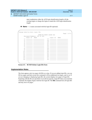 Page 303DEFINITY ECS Release 8
Guide to ACD Call Centers  555-233-503  Issue 2
December 1999
DEFINITY ECS ACD Call Center Forms 
4-11 BCMS/VuStats Login ID 
4
must readminister either the ACD login identification length to fit the 
existing logins or change the logins to match the ACD login identification 
length.
nName
 
— A name associated with the login ID (optional).
Screen 4-5. BCMS/VuStats Login IDs Form
Implementation Notes
The form appears only two pages (64 IDs) at a time. If you are adding login IDs,...