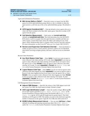 Page 307DEFINITY ECS Release 8
Guide to ACD Call Centers  555-233-503  Issue 2
December 1999
DEFINITY ECS ACD Call Center Forms 
4-15 Call Center System Parameters 
4
Agent and Call Selection Parameters:
nMIA Across Splits or Skills? 
— Enter y
 to remove an agent from the MIA 
queue for all the splits/skills/hunt groups that he or she is available in when the 
agent answers a call from any of his or her splits/skills/hunt groups. The default is 
n
.
nACW Agents Considered Idle?
 — Enter y
 (default) to have...