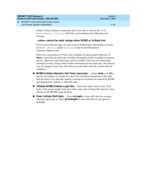 Page 308DEFINITY ECS Release 8
Guide to ACD Call Centers  555-233-503  Issue 2
December 1999
DEFINITY ECS ACD Call Center Forms 
4-16 Call Center System Parameters 
4
neither of these features is optioned, and if you enter a value in the BCMS 
Measurement Interval
 field, the system displays the following error 
message:
  cannot be used; assign either BCMS or VuStats first
If you receive this message, see your Lucent Technologies representative to turn 
on BCMS (Basic)
 and/or VuStats
 on the System-Parameters...