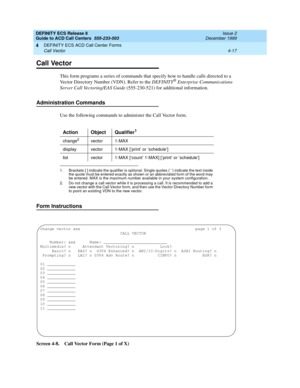 Page 309DEFINITY ECS Release 8
Guide to ACD Call Centers  555-233-503  Issue 2
December 1999
DEFINITY ECS ACD Call Center Forms 
4-17 Call Vector 
4
Call Vector
This form programs a series of commands that specify how to handle calls directed to a 
Vector Directory Number (VDN). Refer to the DEFINITY® Enterprise Communications 
Server Call Vectoring/EAS Guide (555-230-521) for additional information.
Administration Commands
Use the following commands to administer the Call Vector form. 
Form Instructions
Screen...