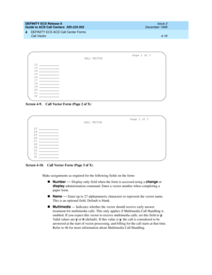 Page 310DEFINITY ECS Release 8
Guide to ACD Call Centers  555-233-503  Issue 2
December 1999
DEFINITY ECS ACD Call Center Forms 
4-18 Call Vector 
4
Screen 4-9. Call Vector Form (Page 2 of X)
Screen 4-10. Call Vector Form (Page 3 of X)
Make assignments as required for the following fields on the form:
nNumber
 
— Display-only field when the form is accessed using a change
 or 
display
 administration command. Enter a vector number when completing a 
paper form.
nName
 
— Enter up to 27 alphanumeric characters to...