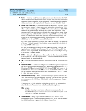 Page 317DEFINITY ECS Release 8
Guide to ACD Call Centers  555-233-503  Issue 2
December 1999
DEFINITY ECS ACD Call Center Forms 
4-25 Vector Directory Number 
4
nName
 — Enter up to a 27-character alphanumeric name that identifies the VDN. 
This is an optional field that need not contain any data. The name may be truncated 
on agents’ displays depending on the application. When information is forwarded 
with an interflowed call, only the first 15 characters are sent. Default is blank.
nAllow VDN Override?
 
—...