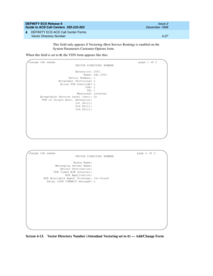 Page 319DEFINITY ECS Release 8
Guide to ACD Call Centers  555-233-503  Issue 2
December 1999
DEFINITY ECS ACD Call Center Forms 
4-27 Vector Directory Number 
4
This field only appears if Vectoring (Best Service Routing) is enabled on the 
System Parameters Customer-Options form.
When this field is set to n, the VDN form appears like this:
Screen 4-13. Vector Directory Number (Attendant Vectoring set to n
) — Add/Change Form
change vdn xxxxx                                                  page 1 of 2
   VECTOR...