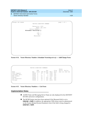 Page 320DEFINITY ECS Release 8
Guide to ACD Call Centers  555-233-503  Issue 2
December 1999
DEFINITY ECS ACD Call Center Forms 
4-28 Vector Directory Number 
4
Screen 4-14. Vector Directory Number (Attendant Vectoring set to y
) — Add/Change Form
Screen 4-15. Vector Directory Numbers — List Form
Implementation Notes
nAUDIX Name and Messaging Server Name are only displayed for the DEFINITY 
ECS R5r and newer configurations.
nThe BCMS feature must have been optioned if the Measured field is set to 
internal
 or...