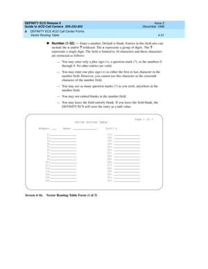 Page 323DEFINITY ECS Release 8
Guide to ACD Call Centers  555-233-503  Issue 2
December 1999
DEFINITY ECS ACD Call Center Forms 
4-31 Vector Routing Table 
4
nNumber (1-32)
 — Enter a number. Default is blank. Entries in this field also can 
include the +
 and/or ?
 wildcard. The +
 represents a group of digits. The ?
 
represents a single digit. The field is limited to 16 characters and these characters 
are restricted as follows:
— You may enter only a plus sign (+), a question mark (?), or the numbers 0...