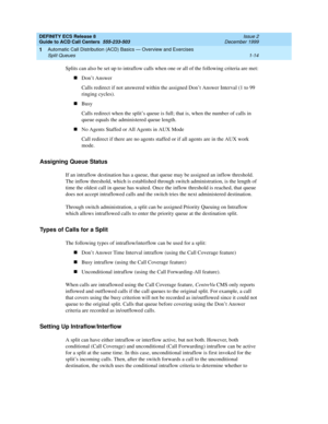 Page 34DEFINITY ECS Release 8
Guide to ACD Call Centers  555-233-503  Issue 2
December 1999
Automatic Call Distribution (ACD) Basics — Overview and Exercises 
1-14 Split Queues 
1
Splits can also be set up to intraflow calls when one or all of the following criteria are met:
nDon’t Answer
Calls redirect if not answered within the assigned Don’t Answer Interval (1 to 99 
ringing cycles).
nBusy
Calls redirect when the split’s queue is full; that is, when the number of calls in 
queue equals the administered queue...