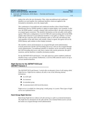 Page 35DEFINITY ECS Release 8
Guide to ACD Call Centers  555-233-503  Issue 2
December 1999
Automatic Call Distribution (ACD) Basics — Overview and Exercises 
1-15 Split Queues 
1
redirect the call to the next destination. Thus, when unconditional and conditional 
intraflow are used together, the conditional intraflow criteria are applied to the 
forwarded-to destination, not to the original split.
This combination of unconditional and conditional intraflow allows Dialed Number 
Identification Service (DNIS)...