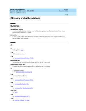 Page 349DEFINITY ECS Release 8
Guide to ACD Call Centers  555-233-503  Issue 2
December 1999
GL-1
Glossary and Abbreviations 
 
GL
Glossary and Abbreviations
Numerics
3B2 Message Server
A software application that combines voice and data messaging services for voice-terminal users whose 
extensions are connected to a system.
800 service
A service in the United States that allows incoming calls from certain areas to an assigned number for a 
flat-rate charge based on usage.
A
AA
Archangel. See angel
.
AAC
ATM...