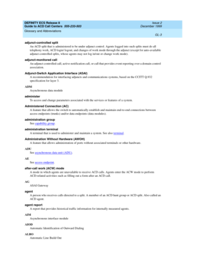 Page 351DEFINITY ECS Release 8
Guide to ACD Call Centers  555-233-503  Issue 2
December 1999
Glossary and Abbreviations 
GL-3  
adjunct-controlled split
An ACD split that is administered to be under adjunct control. Agents logged into such splits must do all 
telephony work, ACD login/ logout, and changes of work mode through the adjunct (except for auto-available 
adjunct-controlled splits, whose agents may not log in/out or change work mode).
adjunct-monitored call
An adjunct-controlled call,...