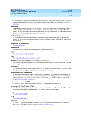 Page 353DEFINITY ECS Release 8
Guide to ACD Call Centers  555-233-503  Issue 2
December 1999
Glossary and Abbreviations 
GL-5  
appearance
A software process that is associated with an extension and whose purpose is to supervise a call. An extension 
can have multiple appearances. Also called call appearance, line appearance, and occurrence. See also call 
appearance.
application
An adjunct that requests and receives ASAI services or capabilities. One or more applications can reside on a 
single adjunct....