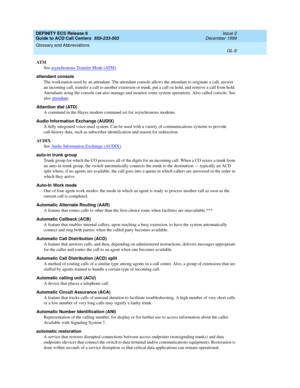 Page 354DEFINITY ECS Release 8
Guide to ACD Call Centers  555-233-503  Issue 2
December 1999
Glossary and Abbreviations 
GL-6  
AT M
See asynchronous Transfer Mode (ATM)
.
attendant console
The workstation used by an attendant. The attendant console allows the attendant to originate a call, answer 
an incoming call, transfer a call to another extension or trunk, put a call on hold, and remove a call from hold. 
Attendants using the console can also manage and monitor some system operations. Also called console....