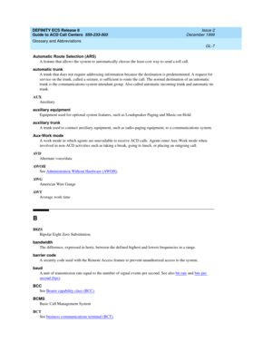 Page 355DEFINITY ECS Release 8
Guide to ACD Call Centers  555-233-503  Issue 2
December 1999
Glossary and Abbreviations 
GL-7  
Automatic Route Selection (ARS)
A feature that allows the system to automatically choose the least-cost way to send a toll call.
automatic trunk
A trunk that does not require addressing information because the destination is predetermined. A request for 
service on the trunk, called a seizure, is sufficient to route the call. The normal destination of an automatic 
trunk is the...