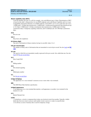 Page 356DEFINITY ECS Release 8
Guide to ACD Call Centers  555-233-503  Issue 2
December 1999
Glossary and Abbreviations 
GL-8  
Bearer capability class (BCC)
Code that identifies the type of a call (for example, voice and different types of data). Determination of BCC 
is based on the caller’s characteristics for non-ISDN endpoints and on the Bearer Capability and Low-Layer 
Compatibility Information Elements of an ISDN endpoint. Current BCCs are 0 (voice-grade data and voice), 
1 (DMI mode 1, 56 kbps data...