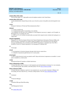 Page 360DEFINITY ECS Release 8
Guide to ACD Call Centers  555-233-503  Issue 2
December 1999
Glossary and Abbreviations 
GL-12  
central office (CO) codes
The first three digits of a 7-digit public-network telephone number in the United States.
central office (CO) trunk
A telecommunications channel that provides access from the system to the public network through the local 
CO.
CEPT1
European Conference of Postal and Telecommunications Rate 1
channel
1. A circuit-switched call.
2. A communications path for...