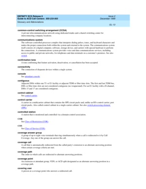 Page 361DEFINITY ECS Release 8
Guide to ACD Call Centers  555-233-503  Issue 2
December 1999
Glossary and Abbreviations 
GL-13  
common-control switching arrangement (CCSA)
A private telecommunications network using dedicated trunks and a shared switching center for 
interconnecting company locations.
communications system
The software-controlled processor complex that interprets dialing pulses, tones, and keyboard characters and 
makes the proper connections both within the system and external to the system....