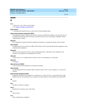 Page 363DEFINITY ECS Release 8
Guide to ACD Call Centers  555-233-503  Issue 2
December 1999
Glossary and Abbreviations 
GL-15  
D
DAC
1. Dial access code or Direct Agent Calling
2. See digital-to-analog converter (DAC)
.
data channel
A communications path between two points used to transmit digital signals.
data-communications equipment (DCE)
The equipment (usually a modem, data module, or packet assembler/disassembler) on the network side of a 
communications link that makes the binary serial data from the...