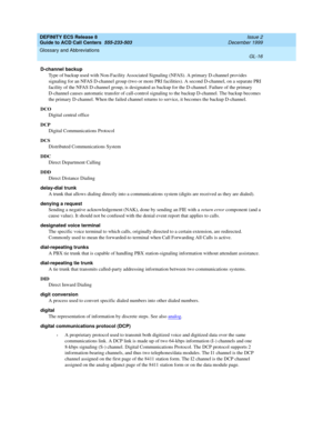 Page 364DEFINITY ECS Release 8
Guide to ACD Call Centers  555-233-503  Issue 2
December 1999
Glossary and Abbreviations 
GL-16  
D-channel backup
Type of backup used with Non-Facility Associated Signaling (NFAS). A primary D-channel provides 
signaling for an NFAS D-channel group (two or more PRI facilities). A second D-channel, on a separate PRI 
facility of the NFAS D-channel group, is designated as backup for the D-channel. Failure of the primary 
D-channel causes automatic transfer of call-control signaling...