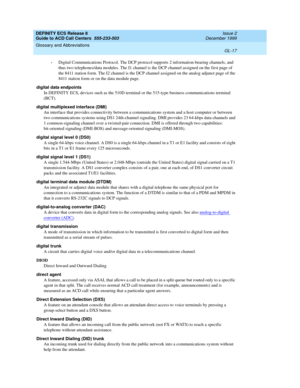 Page 365DEFINITY ECS Release 8
Guide to ACD Call Centers  555-233-503  Issue 2
December 1999
Glossary and Abbreviations 
GL-17  
•Digital Communications Protocol. The DCP protocol supports 2 information-bearing channels, and 
thus two telephones/data modules. The I1 channel is the DCP channel assigned on the first page of 
the 8411 station form. The I2 channel is the DCP channel assigned on the analog adjunct page of the 
8411 station form or on the data module page. 
digital data endpoints
In DEFINITY ECS,...