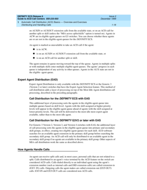 Page 38DEFINITY ECS Release 8
Guide to ACD Call Centers  555-233-503  Issue 2
December 1999
Automatic Call Distribution (ACD) Basics — Overview and Exercises 
1-18 Distributing and Handling Calls 
1
on AUXIN or AUXOUT extension calls from the available state, or on an ACD call for 
another split or skill (unless the “MIA across splits/skills” option is turned on). Agents in 
ACW are in eligible agent queues on G3 switches. You can choose whether these agents 
are or are not in the eligible-agent queues for the...