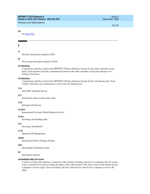 Page 373DEFINITY ECS Release 8
Guide to ACD Call Centers  555-233-503  Issue 2
December 1999
Glossary and Abbreviations 
GL-25  
Hz
See hertz (Hz)
.
I
I1
The first information channel of DCP.
I2
The second information channel of DCP.
I2 Interface
A proprietary interface used for the DEFINITY Wireless Business System for the radio-controller circuit 
packs. Each interface provides communication between the radio-controller circuit pack and up to two 
wireless fixed bases. 
I3 Interface
A proprietary interface...