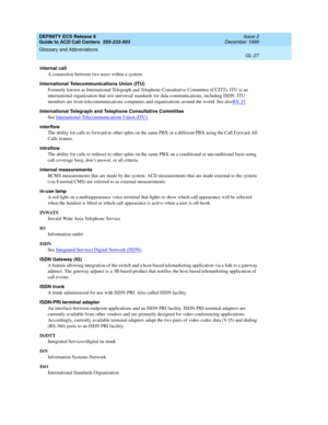 Page 375DEFINITY ECS Release 8
Guide to ACD Call Centers  555-233-503  Issue 2
December 1999
Glossary and Abbreviations 
GL-27  
internal call
A connection between two users within a system.
International Telecommunications Union (ITU)
Formerly known as International Telegraph and Telephone Consultative Committee (CCITT), ITU is an 
international organization that sets universal standards for data communications, including ISDN. ITU 
members are from telecommunications companies and organizations around the...