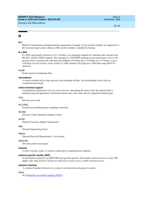 Page 382DEFINITY ECS Release 8
Guide to ACD Call Centers  555-233-503  Issue 2
December 1999
Glossary and Abbreviations 
GL-34  
N
N+1
Method of determining redundant backup requirements. Example: if four rectifier modules are required for a 
DC-powered single-carrier cabinet, a fifth rectifier module is installed for backup.
N x DS0
N x DS0, equivalently referred to as N x 64 kbps, is an emerging standard for wideband calls separate from 
H0, H11, and H12 ISDN channels. The emerging N x DS0 ISDN multirate...