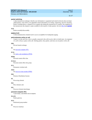 Page 385DEFINITY ECS Release 8
Guide to ACD Call Centers  555-233-503  Issue 2
December 1999
Glossary and Abbreviations 
GL-37  
packet switching
A data-transmission technique whereby user information is segmented and routed in discrete data envelopes 
called packets, each with its own appended control information, for routing, sequencing, and error checking. 
Packet switching allows a channel to be occupied only during the transmission of a packet. On completion of 
the transmission, the channel is made...