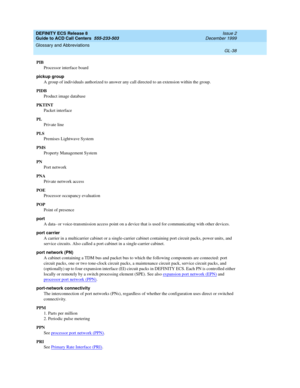 Page 386DEFINITY ECS Release 8
Guide to ACD Call Centers  555-233-503  Issue 2
December 1999
Glossary and Abbreviations 
GL-38  
PIB
Processor interface board
pickup group
A group of individuals authorized to answer any call directed to an extension within the group.
PIDB
Product image database
PKTINT
Packet interface
PL
Private line
PLS
Premises Lightwave System
PMS
Property Management System
PN
Port network
PNA
Private network access
POE
Processor occupancy evaluation
POP
Point of presence
port
A data- or...