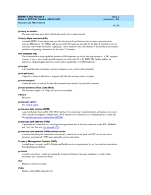 Page 387DEFINITY ECS Release 8
Guide to ACD Call Centers  555-233-503  Issue 2
December 1999
Glossary and Abbreviations 
GL-39  
primary extension
The main extension associated with the physical voice or data terminal.
Primary Rate Interface (PRI)
A standard ISDN frame format that specifies the protocol used between two or more communications 
systems. PRI runs at 1.544 Mbps and, as used in North America, provides 23 64-kbps B-channels (voice or 
data) and one 64-kbps D-channel (signaling). The D-channel is the...