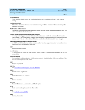 Page 389DEFINITY ECS Release 8
Guide to ACD Call Centers  555-233-503  Issue 2
December 1999
Glossary and Abbreviations 
GL-41  
recall dial tone
Tones signalling that the system has completed a function (such as holding a call) and is ready to accept 
dialing.
redirection criteria
Information administered for each voice terminal’s coverage path that determines when an incoming call is 
redirected to coverage.
Redirection on No Answer
An optional feature that redirects an unanswered ringing ACD call after an...