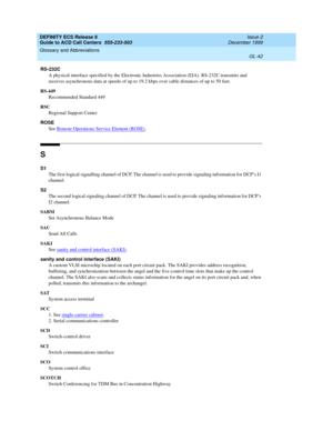 Page 390DEFINITY ECS Release 8
Guide to ACD Call Centers  555-233-503  Issue 2
December 1999
Glossary and Abbreviations 
GL-42  
RS-232C
A physical interface specified by the Electronic Industries Association (EIA). RS-232C transmits and 
receives asynchronous data at speeds of up to 19.2 kbps over cable distances of up to 50 feet.
RS-449
Recommended Standard 449
RSC
Regional Support Center
ROSE
See Remote Operations Service Element (ROSE)
.
S
S1
The first logical signalling channel of DCP. The channel is used...