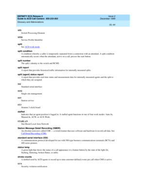 Page 392DEFINITY ECS Release 8
Guide to ACD Call Centers  555-233-503  Issue 2
December 1999
Glossary and Abbreviations 
GL-44  
SPE
Switch Processing Element
SPID
Service Profile Identifier
split 
See ACD work mode
.
split condition
A condition whereby a caller is temporarily separated from a connection with an attendant. A split condition 
automatically occurs when the attendant, active on a call, presses the start button.
split number
The split’s identity to the switch and BCMS.
split report
A report that...