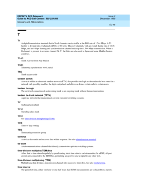 Page 394DEFINITY ECS Release 8
Guide to ACD Call Centers  555-233-503  Issue 2
December 1999
Glossary and Abbreviations 
GL-46  
T
T1
A digital transmission standard that in North America carries traffic at the DS1 rate of 1.544 Mbps. A T1 
facility is divided into 24 channels (DS0s) of 64 kbps. These 24 channels, with an overall digital rate of 1.536 
Mbps, and an 8-kbps framing and synchronization channel make up the 1.544-Mbps transmission. When a 
D-channel is present, it occupies channel 24. T1 facilities...