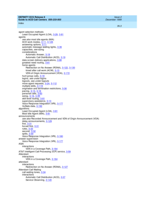 Page 401DEFINITY ECS Release 8
Guide to ACD Call Centers  555-233-503    Issue 2
December 1999
Index 
IN-3  
ag ent selec tion method s
Least Occ upied Ag ent (LOA)
,3-29, 3-81ag entssee also most id le ag ents (MIA)
ACD work mod es
,3-11, 3-126answering  op tions,3-11automatic message waiting  lig hts,3-36
capacities, see sizing
c onsid erations
Automatic Answer
,3-19
Automatic Call Distrib ution (ACD),3-19
data screen delivery applications,3-88g reatest need  routing,3-81home ag ents
Redirection on No Answer...