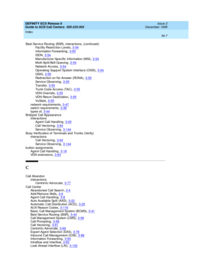 Page 405DEFINITY ECS Release 8
Guide to ACD Call Centers  555-233-503    Issue 2
December 1999
Index 
IN-7  
Best Servic e Routing  (BSR), interac tions, (continued )
Facility Restriction Levels
,3-54
Information Forward ing,3-93
ISDN,3-54
Manufac turer Sp ecific  Information (MSI),3-54
Multi-Sp lit/Skill Queuing,3-54
Network Acc ess,3-54
Op e r at i ng  Sup p o r t Sys t em  In t er f a c e ( OSSI ),3-54
QSIG,3-55
Redirection on No Answer (RONA),3-55
Service Ob serving,3-55
Tr an sf e r,3-55
Trunk Cod e Ac cess...