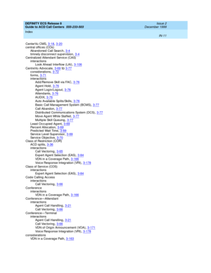 Page 409DEFINITY ECS Release 8
Guide to ACD Call Centers  555-233-503    Issue 2
December 1999
Index 
IN-11  
CenterVu CMS,3-18, 3-20
central offic es (COs)
Ab and oned  Call Searc h,3-4timnely d isc onnect sup ervision,3-4
Centralized  Attend ant Servic e (CAS)
interactions
Look Ahead  Interflow (LAI)
,3-106
CentreVu Advocate,3-69to3-77c onsid erations,3-72
forms,3-71interactions
Ad d /Remove Skill via FAC,3-76
Ag ent Hold,3-76
Ag ent Log in/Log out,3-76
Attend ants,3-76
AUDIX,3-76
Auto Availab le...